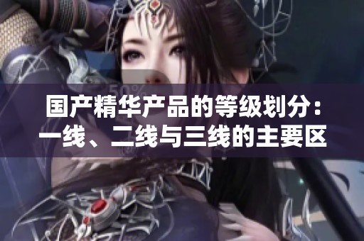 国产精华产品的等级划分：一线、二线与三线的主要区别分析