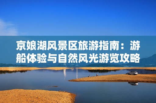 京娘湖风景区旅游指南：游船体验与自然风光游览攻略