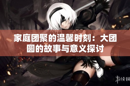 家庭团聚的温馨时刻：大团圆的故事与意义探讨