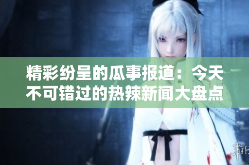 精彩纷呈的瓜事报道：今天不可错过的热辣新闻大盘点