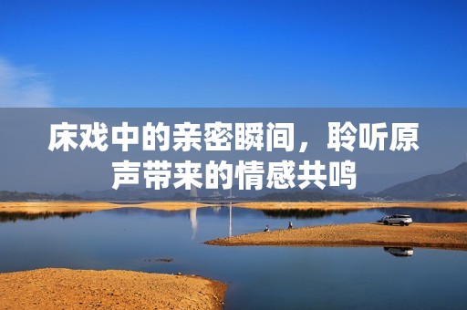床戏中的亲密瞬间，聆听原声带来的情感共鸣