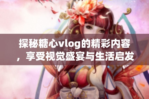 探秘糖心vlog的精彩内容，享受视觉盛宴与生活启发