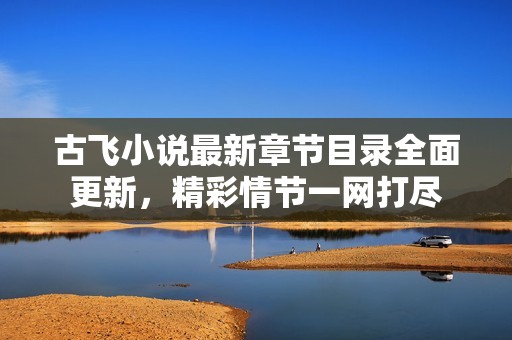 古飞小说最新章节目录全面更新，精彩情节一网打尽