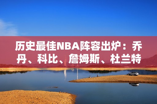 历史最佳NBA阵容出炉：乔丹、科比、詹姆斯、杜兰特、奥尼尔谁能超越？