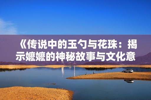 《传说中的玉勺与花珠：揭示嬷嬷的神秘故事与文化意义》