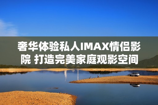 奢华体验私人IMAX情侣影院 打造完美家庭观影空间