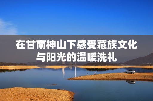 在甘南神山下感受藏族文化与阳光的温暖洗礼