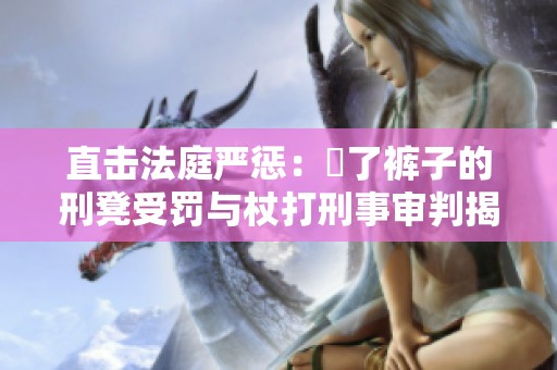直击法庭严惩：抜了裤子的刑凳受罚与杖打刑事审判揭秘