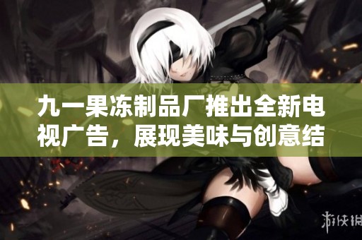 九一果冻制品厂推出全新电视广告，展现美味与创意结合