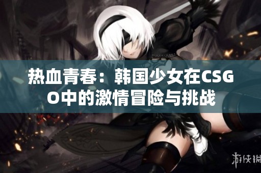 热血青春：韩国少女在CSGO中的激情冒险与挑战
