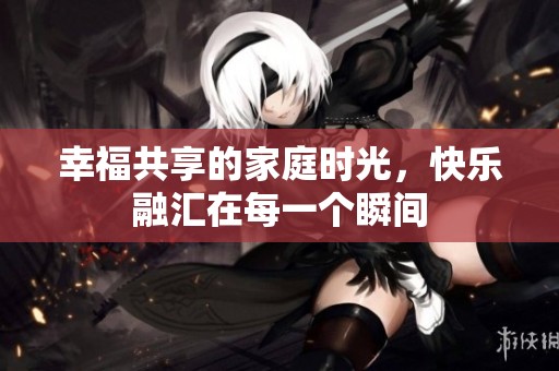 幸福共享的家庭时光，快乐融汇在每一个瞬间