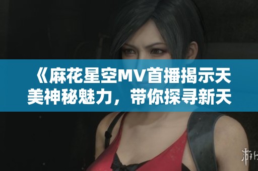 《麻花星空MV首播揭示天美神秘魅力，带你探寻新天地》