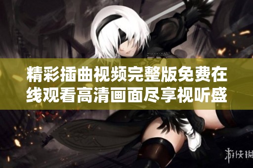 精彩插曲视频完整版免费在线观看高清画面尽享视听盛宴