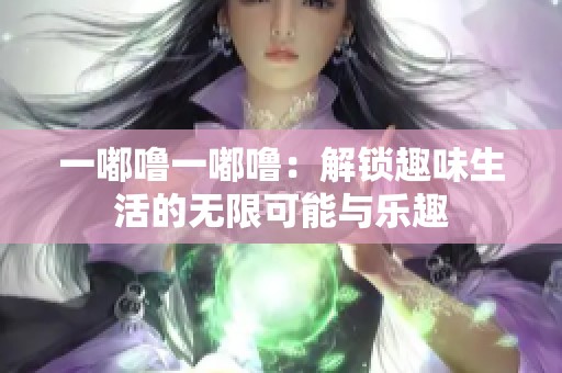 一嘟噜一嘟噜：解锁趣味生活的无限可能与乐趣