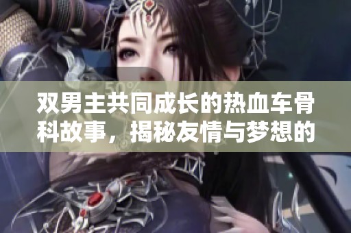 双男主共同成长的热血车骨科故事，揭秘友情与梦想的碰撞