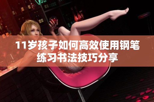 11岁孩子如何高效使用钢笔练习书法技巧分享