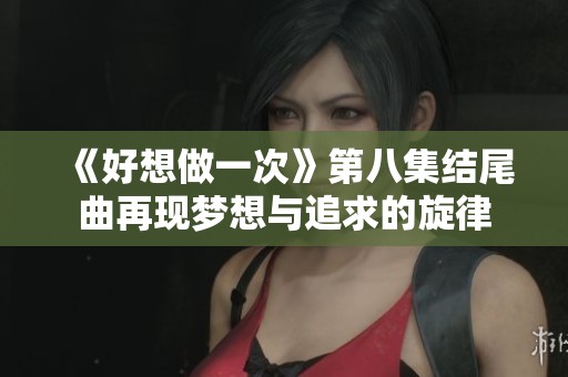 《好想做一次》第八集结尾曲再现梦想与追求的旋律