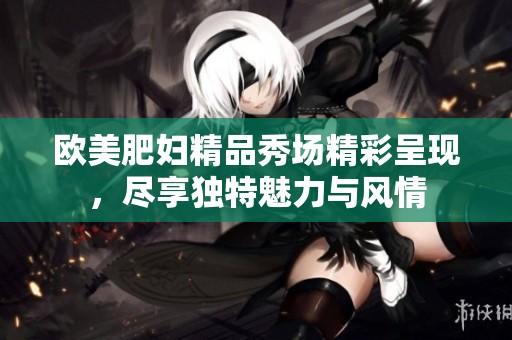 欧美肥妇精品秀场精彩呈现，尽享独特魅力与风情