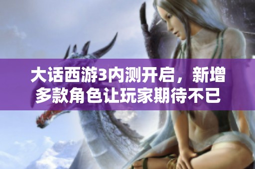 大话西游3内测开启，新增多款角色让玩家期待不已