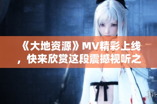 《大地资源》MV精彩上线，快来欣赏这段震撼视听之旅！
