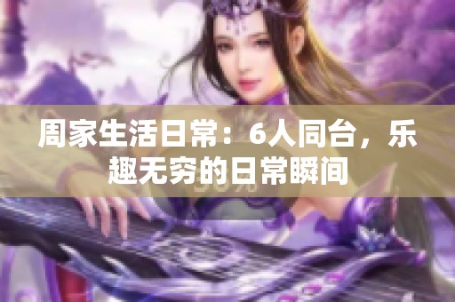 周家生活日常：6人同台，乐趣无穷的日常瞬间