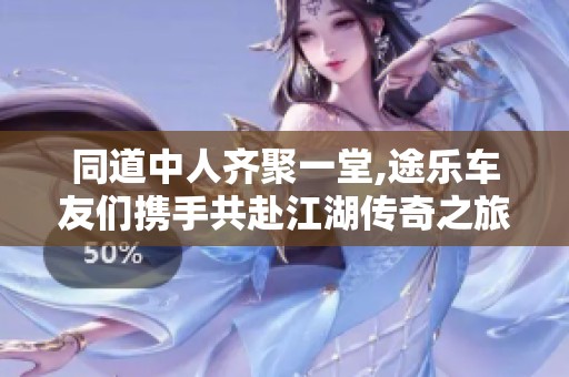 同道中人齐聚一堂,途乐车友们携手共赴江湖传奇之旅