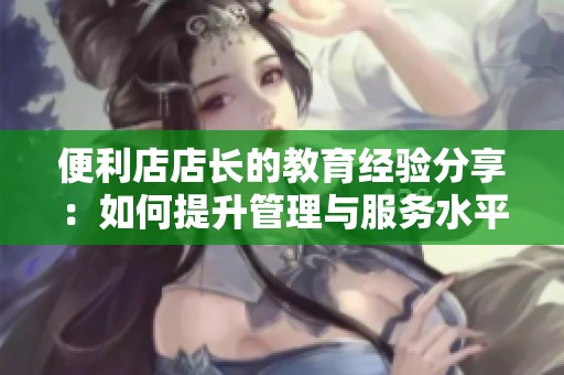 便利店店长的教育经验分享：如何提升管理与服务水平