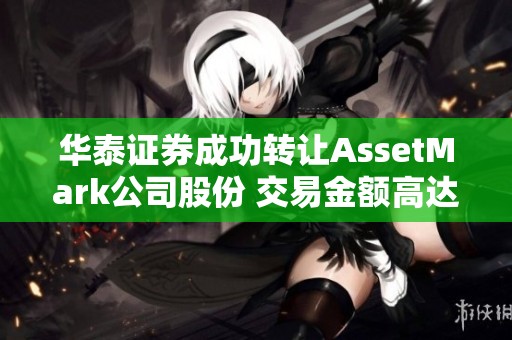 华泰证券成功转让AssetMark公司股份 交易金额高达17.93亿美元