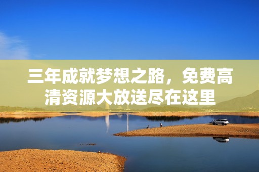 三年成就梦想之路，免费高清资源大放送尽在这里