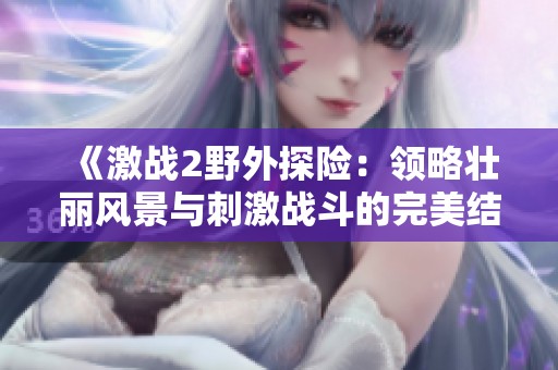 《激战2野外探险：领略壮丽风景与刺激战斗的完美结合》