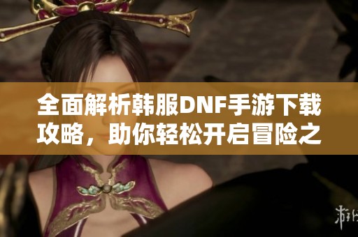 全面解析韩服DNF手游下载攻略，助你轻松开启冒险之旅