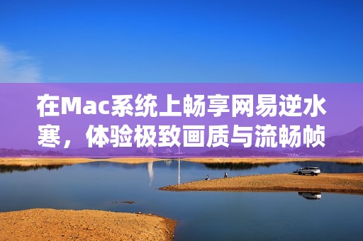 在Mac系统上畅享网易逆水寒，体验极致画质与流畅帧率