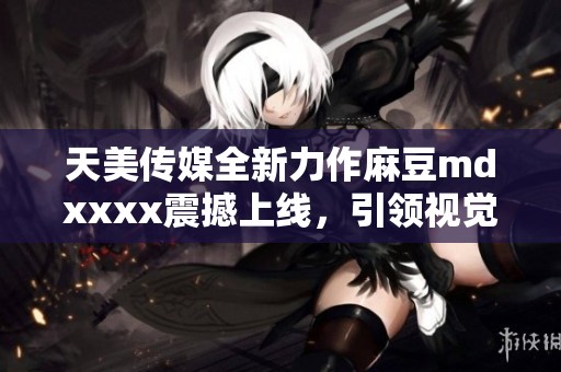 天美传媒全新力作麻豆mdxxxx震撼上线，引领视觉盛宴