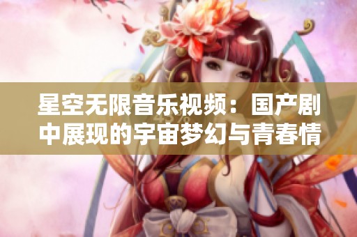 星空无限音乐视频：国产剧中展现的宇宙梦幻与青春情感