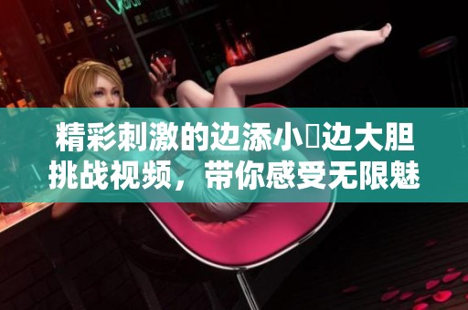 精彩刺激的边添小泬边大胆挑战视频，带你感受无限魅力