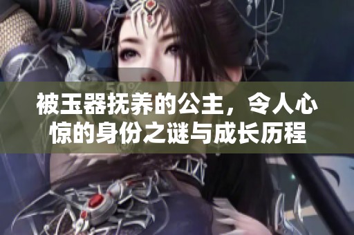 被玉器抚养的公主，令人心惊的身份之谜与成长历程