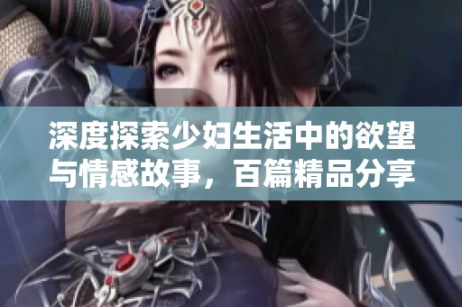 深度探索少妇生活中的欲望与情感故事，百篇精品分享