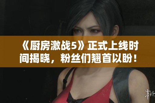 《厨房激战5》正式上线时间揭晓，粉丝们翘首以盼！