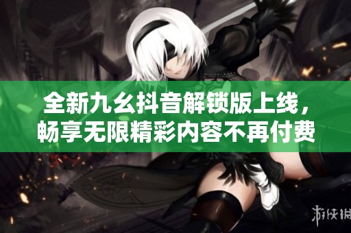全新九幺抖音解锁版上线，畅享无限精彩内容不再付费
