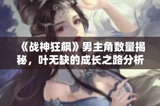 《战神狂飙》男主角数量揭秘，叶无缺的成长之路分析