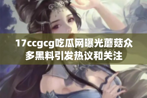 17ccgcg吃瓜网曝光蘑菇众多黑料引发热议和关注