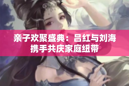 亲子欢聚盛典：吕红与刘海携手共庆家庭纽带
