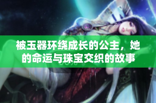 被玉器环绕成长的公主，她的命运与珠宝交织的故事