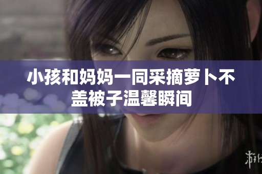 小孩和妈妈一同采摘萝卜不盖被子温馨瞬间