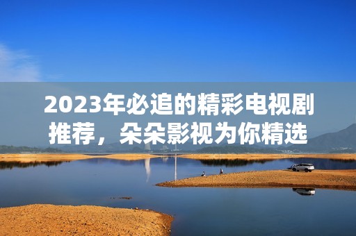 2023年必追的精彩电视剧推荐，朵朵影视为你精选