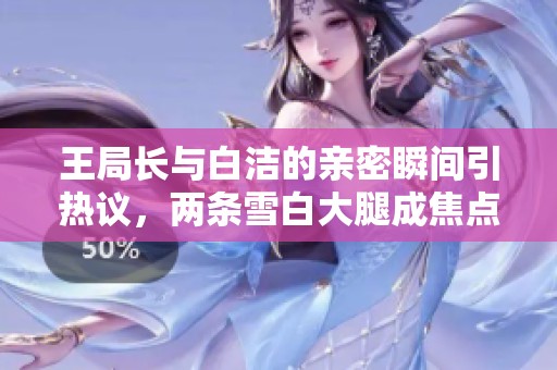 王局长与白洁的亲密瞬间引热议，两条雪白大腿成焦点