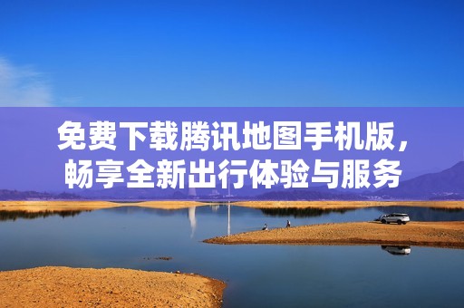 免费下载腾讯地图手机版，畅享全新出行体验与服务