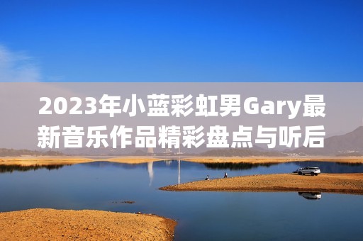 2023年小蓝彩虹男Gary最新音乐作品精彩盘点与听后感悟