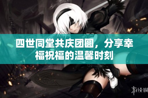 四世同堂共庆团圆，分享幸福祝福的温馨时刻
