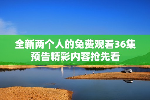 全新两个人的免费观看36集预告精彩内容抢先看